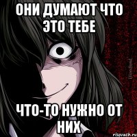 Они думают что это тебе что-то нужно от них