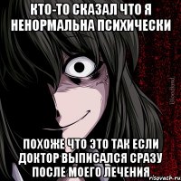 кто-то сказал что я ненормальна психически похоже что это так если доктор выписался сразу после моего лечения