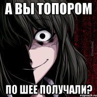 А вы топором по шее получали?