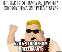 НАЖМИ РАССКАЗАТЬ ДРУЗЬЯМ И ПОСТАВЬ АФИШУ НА АВАТАР БУДЬ ЧЕЛОВЕКОМ, БЛЕЕЕААААТЬ