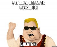 держи угол! будь мужиком БЛЕАТЬ№