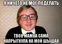 Я ничего не мог поделать твоя мамка сама напрыгнула на мой шышак