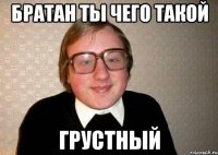 братан ты чего такой грустный