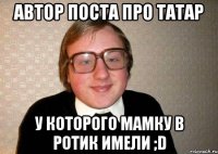 Автор поста про Татар У которого мамку в ротик имели ;D