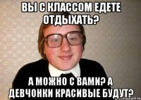 Вы с классом едете отдыхать? А можно с вами? А девчонки красивые будут?