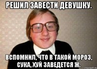 решил завести девушку. вспомнил, что в такой мороз, сука, хуй заведется ж.