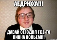 Аедрюха!!! Давай сегодня где-то пивка попьем!!!