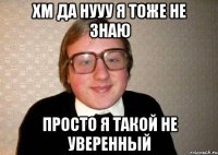 Хм да нууу я тоже не знаю просто я такой не уверенный