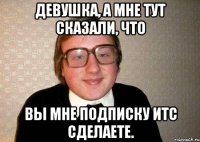 Девушка, а мне тут сказали, что вы мне подписку ИТС сделаете.