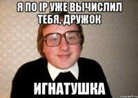 Я по ip уже вычислил тебя, дружок Игнатушка