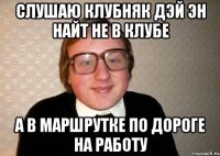 слушаю клубняк дэй эн найт не в клубе а в маршрутке по дороге на работу