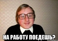  на работу поедешь?