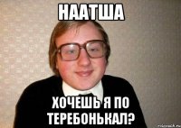 Наатша Хочешь я по теребонькал?