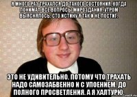 Я много раз трахался до такого состояния, когда понимал все вопросы мироздания. Утром выяснялось, сто истину я так и не постиг. Это не удивительно. Потому что трахать надо самозабвенно и с упоением. До полного просветления. А я халтурю.