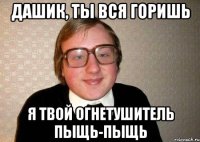 Дашик, ты вся горишь Я твой огнетушитель пыщь-пыщь