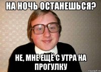 на ночь останешься? не, мне ещё с утра на прогулку