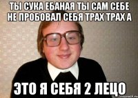 ты сука ебаная ты сам себе не пробовал себя трах трах а это я себя 2 лецо