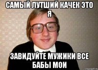 самый лутший качек это я завидуйте мужики все бабы мои