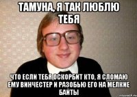 Тамуна, я так люблю тебя что если тебя оскорбит кто, я сломаю ему винчестер и разобью его на мелкие байты