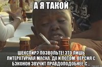 А я такой Шекспир? Позвольте! Это лишь литературная маска. Да и потом, версия с Бэконон звучит правдоподобнее-с...