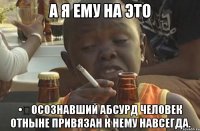 а я ему на это •	Осознавший абсурд человек отныне привязан к нему навсегда.