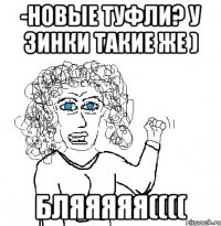 -Новые туфли? У Зинки такие же ) БЛЯЯЯЯЯ((((