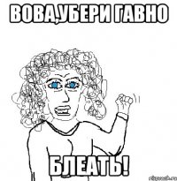 Вова,убери гавно БЛЕАТЬ!