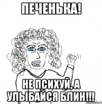 Печенька! Не психуй, а улыбайся блин!!!