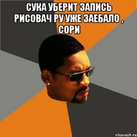 сука уберит запись рисовач ру уже заебало , сори 