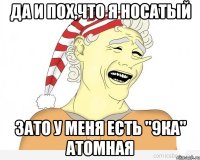 Да и пох,что я носатый зато у меня есть "9ка" атомная