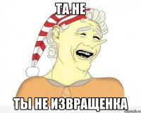 Та не Ты не извращенка