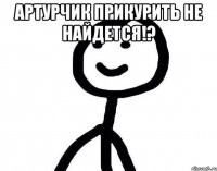 Артурчик прикурить не найдется!? 