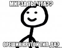 Мирза ты чта?? орешик крутой тип ,да?