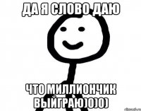 да я слово даю что миллиончик выйграю)0)0)