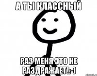 А ты классный Раз меня это не раздражает!:-)