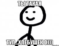 Ты такая Туп...Хлебушек 0)))