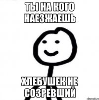 ты на кого наезжаешь хлебушек не созревший