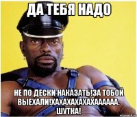 ДА ТЕБЯ НАДО НЕ ПО ДЕСКИ НАКАЗАТЬ!ЗА ТОБОЙ ВЫЕХАЛИ!ХАХАХАХАХАХАААААА. ШУТКА!