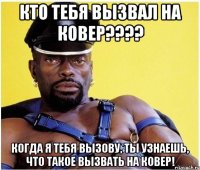 Кто тебя вызвал на ковер???? Когда я тебя вызову, ты узнаешь, что такое вызвать на ковер!