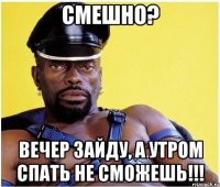 Смешно? Вечер зайду, а утром спать не сможешь!!!