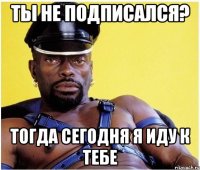 Ты не подписался? Тогда сегодня я иду к тебе