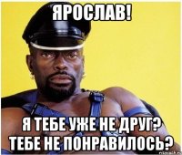 Ярослав! Я тебе уже не друг? Тебе не понравилось?