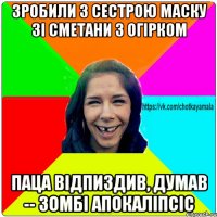 зробили з сестрою маску зі сметани з огірком паца відпиздив, думав -- зомбі апокаліпсіс