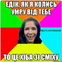 Едік, як я колись умру від тебе то це хіба зі сміху