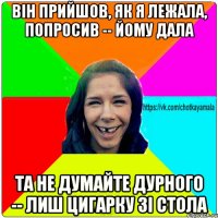 він прийшов, як я лежала, попросив -- йому дала та не думайте дурного -- лиш цигарку зі стола