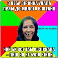 з неба зірочка упала прям до милого в штани най би все там розірвала -- лиш би не було війни