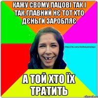 Кажу свому пацові так і так.Главний нє тот хто дєньги заробляє а той хто їх тратить