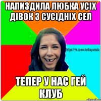 напиздила любка усіх дівок з сусідніх сел тепер у нас гей клуб