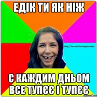 Едік ти як ніж С каждим дньом все тупєє і тупєє