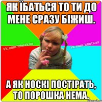 Як їбаться то ти до мене сразу біжиш. А як носкі постірать, то порошка нема.